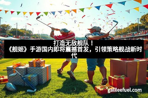 打造无敌舰队！《舰姬》手游国内即将震撼首发，引领策略舰战新时代